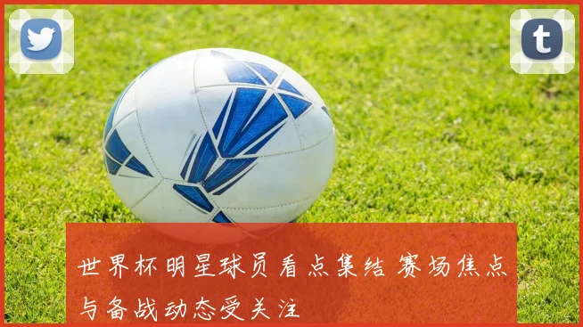 世界杯明星球员看点集结 赛场焦点与备战动态受关注