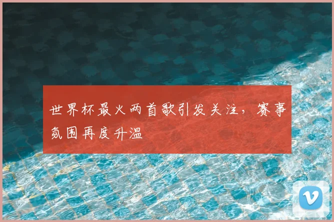 世界杯最火两首歌引发关注，赛事氛围再度升温