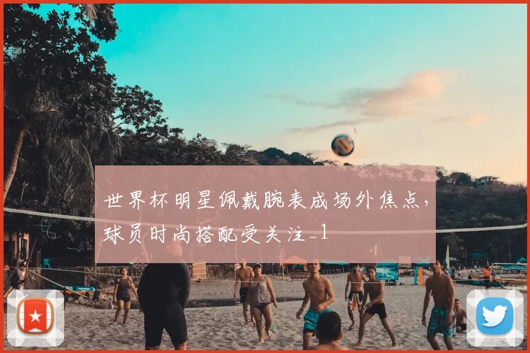 世界杯明星佩戴腕表成场外焦点,球员时尚搭配受关注_1