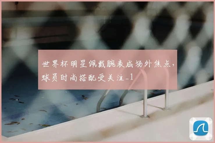 世界杯明星佩戴腕表成场外焦点,球员时尚搭配受关注_1