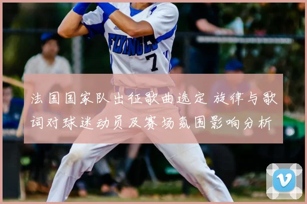 法国国家队出征歌曲选定 旋律与歌词对球迷动员及赛场氛围影响分析