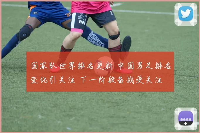 国家队世界排名更新 中国男足排名变化引关注 下一阶段备战受关注