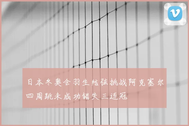 日本冬奥会羽生结弦挑战阿克塞尔四周跳未成功错失三连冠