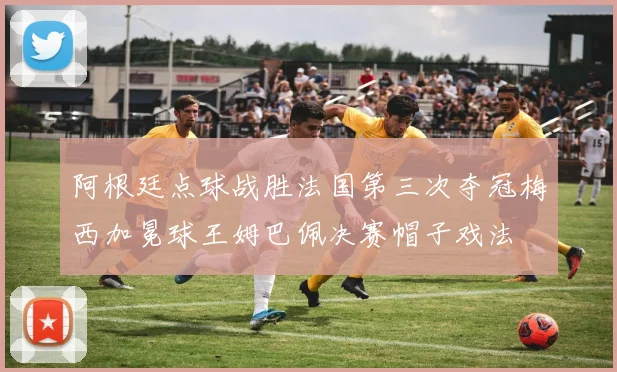 阿根廷点球战胜法国第三次夺冠梅西加冕球王姆巴佩决赛帽子戏法