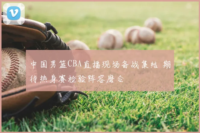 中国男篮CBA直播现场备战集结 期待热身赛检验阵容磨合