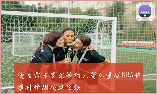 德马雷卡罗尔签约火箭队重返NBA将填补锋线轮换空缺