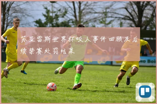 苏亚雷斯世界杯咬人事件回顾及后续禁赛处罚结果