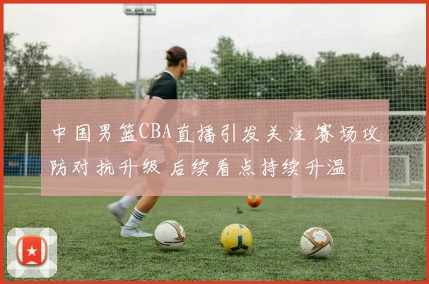 中国男篮CBA直播引发关注 赛场攻防对抗升级 后续看点持续升温