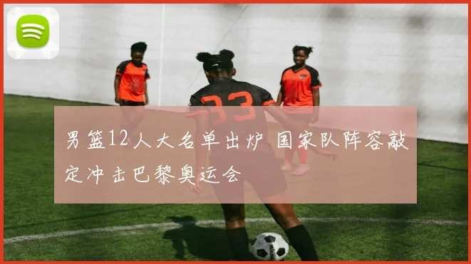 男篮12人大名单出炉 国家队阵容敲定冲击巴黎奥运会