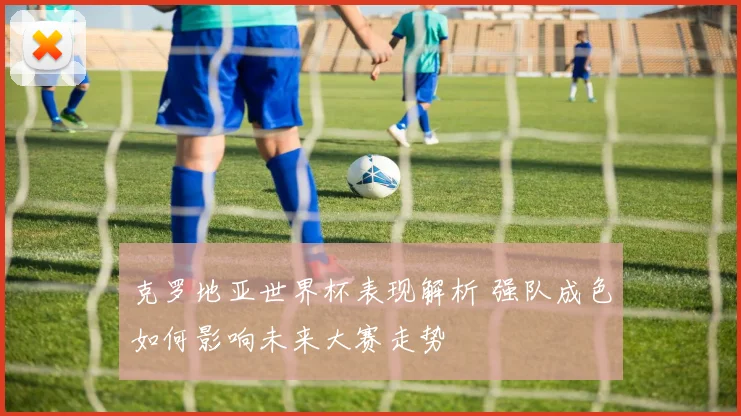 克罗地亚世界杯表现解析 强队成色如何影响未来大赛走势