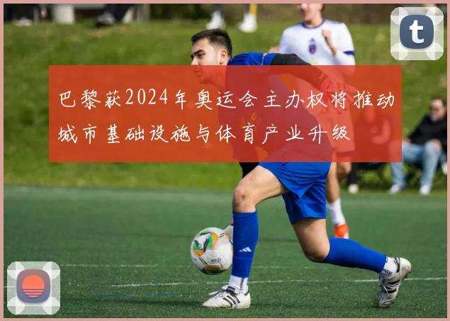 巴黎获2024年奥运会主办权将推动城市基础设施与体育产业升级