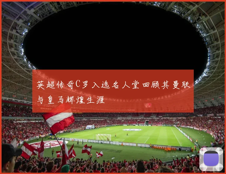 英超传奇C罗入选名人堂回顾其曼联与皇马辉煌生涯