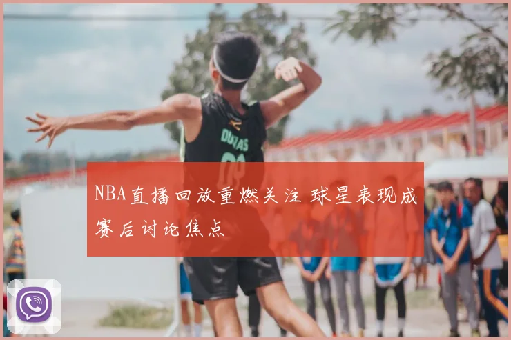 NBA直播回放重燃关注 球星表现成赛后讨论焦点