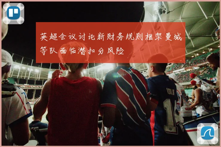 英超会议讨论新财务规则框架曼城等队面临潜扣分风险