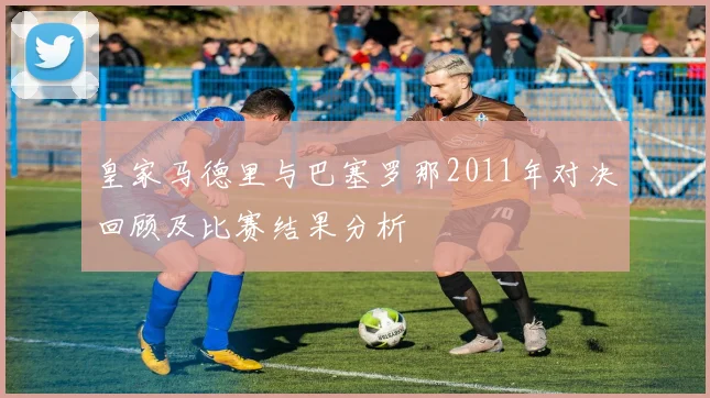 皇家马德里与巴塞罗那2011年对决回顾及比赛结果分析