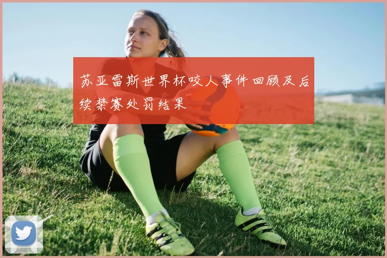 苏亚雷斯世界杯咬人事件回顾及后续禁赛处罚结果