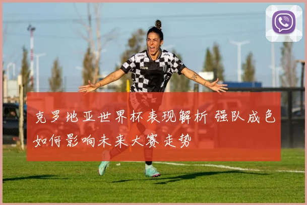 克罗地亚世界杯表现解析 强队成色如何影响未来大赛走势